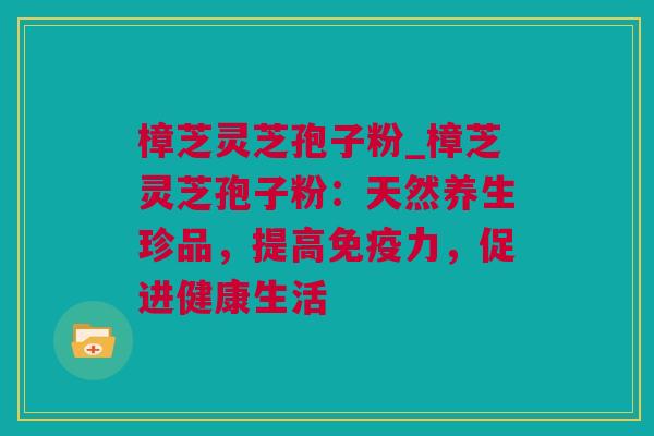 樟芝灵芝孢子粉_樟芝灵芝孢子粉：天然养生珍品，提高免疫力，促进健康生活