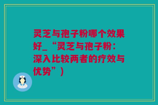 灵芝与孢子粉哪个效果好_“灵芝与孢子粉：深入比较两者的疗效与优势”)