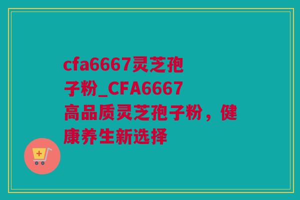 cfa6667灵芝孢子粉_CFA6667高品质灵芝孢子粉，健康养生新选择