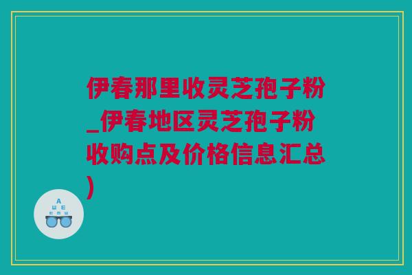伊春那里收灵芝孢子粉_伊春地区灵芝孢子粉收购点及价格信息汇总) 伊春那里收灵芝孢子粉_伊春地区灵芝孢子粉收购点及价格信息汇总)