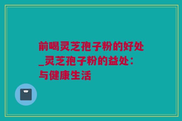 前喝灵芝孢子粉的好处_灵芝孢子粉的益处：与健康生活