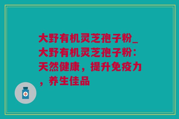 大野有机灵芝孢子粉_大野有机灵芝孢子粉：天然健康，提升免疫力，养生佳品