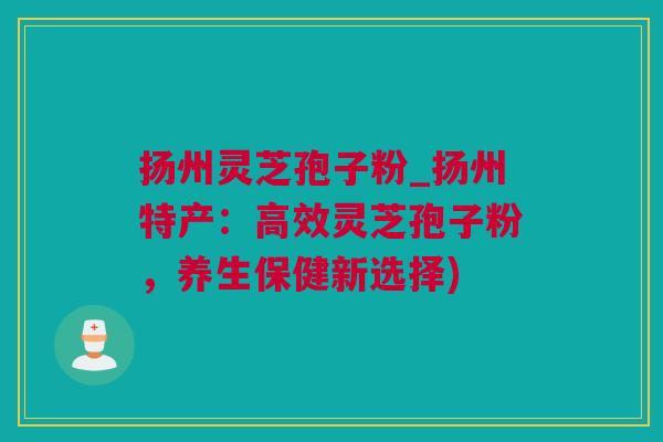 扬州灵芝孢子粉_扬州特产：高效灵芝孢子粉，养生保健新选择)