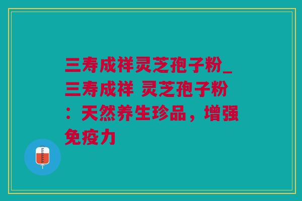 三寿成祥灵芝孢子粉_三寿成祥 灵芝孢子粉：天然养生珍品，增强免疫力