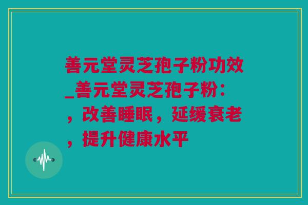 善元堂灵芝孢子粉功效_善元堂灵芝孢子粉：，改善睡眠，延缓衰老，提升健康水平