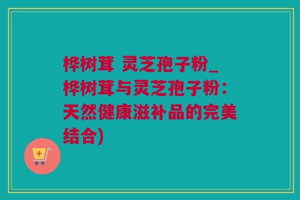 桦树茸 灵芝孢子粉_桦树茸与灵芝孢子粉：天然健康滋补品的完美结合)