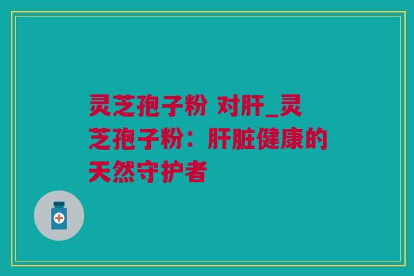 灵芝孢子粉 对肝_灵芝孢子粉：肝脏健康的天然守护者