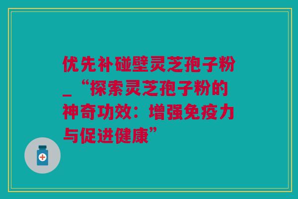 优先补碰壁灵芝孢子粉_“探索灵芝孢子粉的神奇功效：增强免疫力与促进健康”
