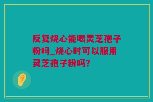 反复烧心能喝灵芝孢子粉吗_烧心时可以服用灵芝孢子粉吗？