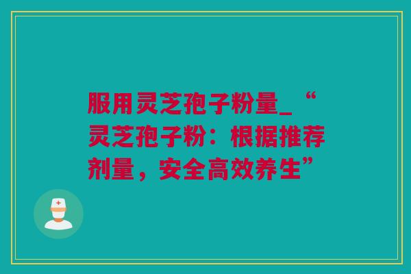 服用灵芝孢子粉量_“灵芝孢子粉:根据推荐剂量,安全高效养生” 服用灵芝孢子粉量_“灵芝孢子粉:根据推荐剂量,安全高效养生”