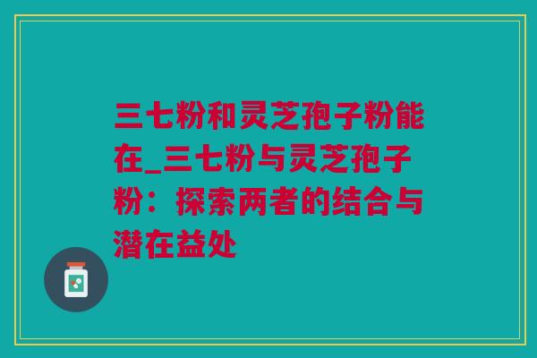 三七粉和灵芝孢子粉能在_三七粉与灵芝孢子粉：探索两者的结合与潜在益处