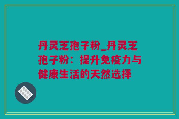 丹灵芝孢子粉_丹灵芝孢子粉：提升免疫力与健康生活的天然选择
