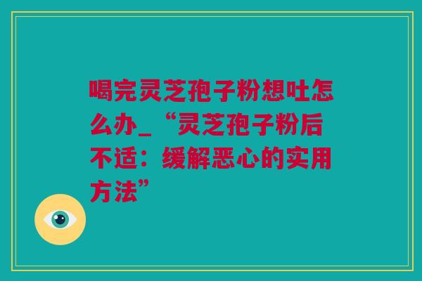 喝完灵芝孢子粉想吐怎么办_“灵芝孢子粉后不适：缓解恶心的实用方法”