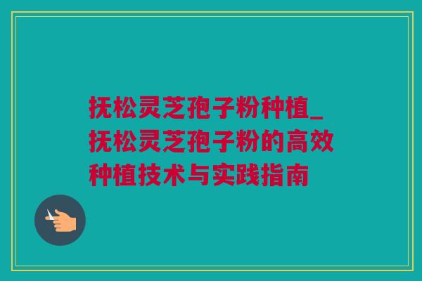 抚松灵芝孢子粉种植_抚松灵芝孢子粉的高效种植技术与实践指南