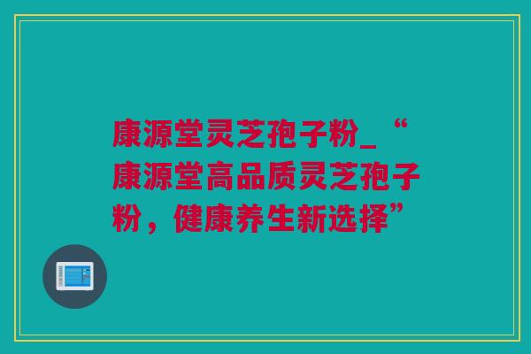 康源堂灵芝孢子粉_“康源堂高品质灵芝孢子粉，健康养生新选择”