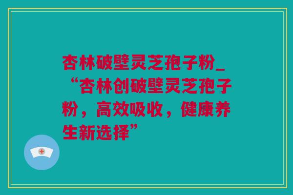 杏林破壁灵芝孢子粉_“杏林创破壁灵芝孢子粉，高效吸收，健康养生新选择”