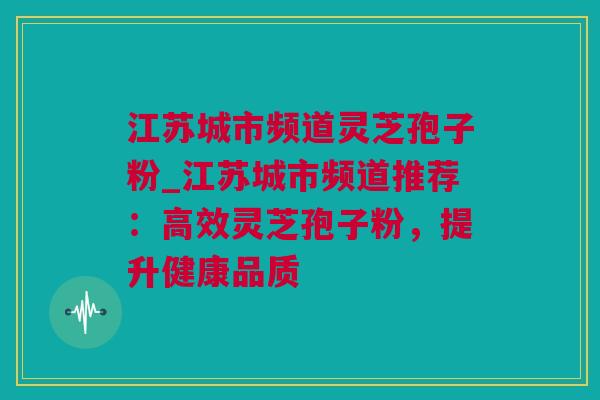 江苏城市频道灵芝孢子粉_江苏城市频道推荐：高效灵芝孢子粉，提升健康品质