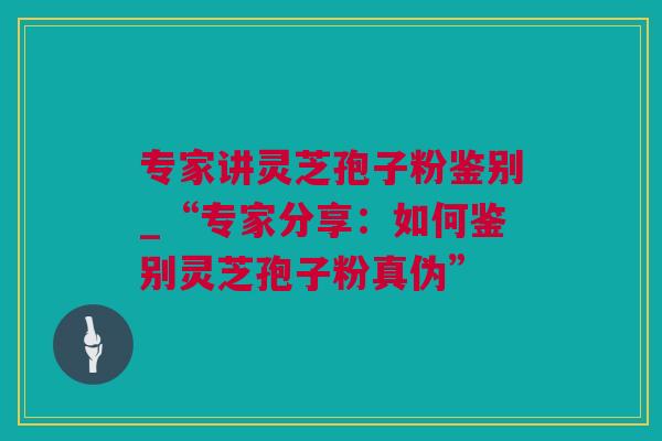 专家讲灵芝孢子粉鉴别_“专家分享:如何鉴别灵芝孢子粉真伪” 专家讲灵芝孢子粉鉴别_“专家分享:如何鉴别灵芝孢子粉真伪”