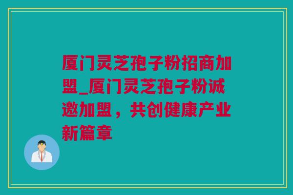 厦门灵芝孢子粉招商加盟_厦门灵芝孢子粉诚邀加盟,共创健康产业新篇章 厦门灵芝孢子粉招商加盟_厦门灵芝孢子粉诚邀加盟,共创健康产业新篇章