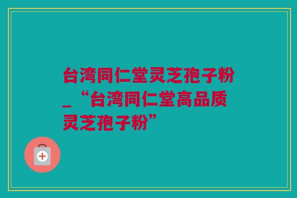 台湾同仁堂灵芝孢子粉_“台湾同仁堂高品质灵芝孢子粉”