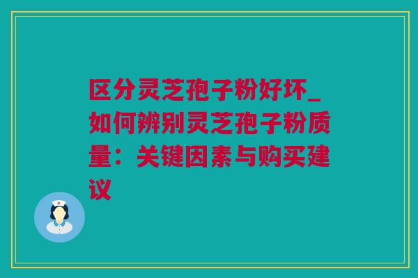 区分灵芝孢子粉好坏_如何辨别灵芝孢子粉质量：关键因素与购买建议