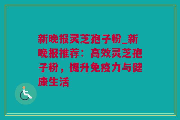 新晚报灵芝孢子粉_新晚报推荐：高效灵芝孢子粉，提升免疫力与健康生活