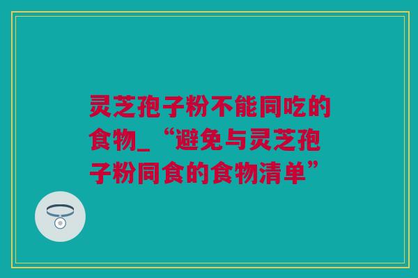 灵芝孢子粉不能同吃的食物_“避免与灵芝孢子粉同食的食物清单”