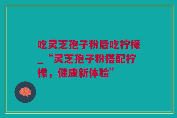 吃灵芝孢子粉后吃柠檬_“灵芝孢子粉搭配柠檬，健康新体验”