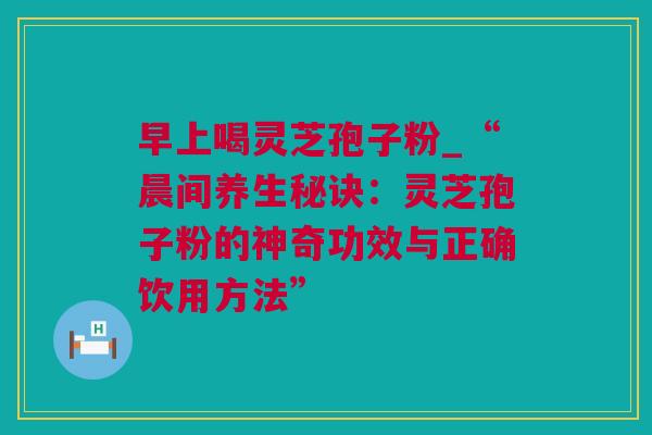早上喝灵芝孢子粉_“晨间养生秘诀：灵芝孢子粉的神奇功效与正确饮用方法”