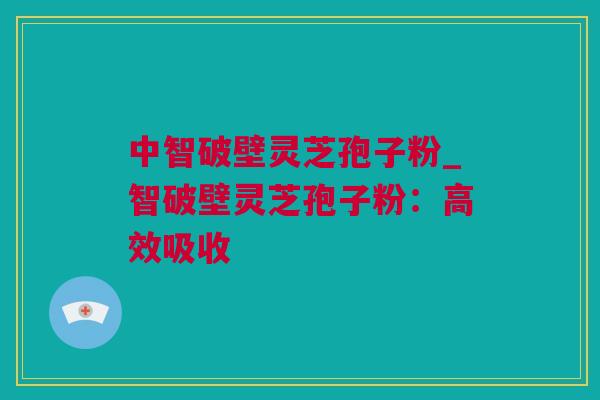 中智破壁灵芝孢子粉_智破壁灵芝孢子粉：高效吸收