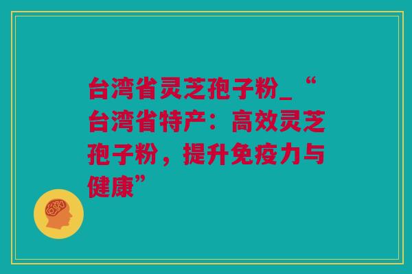 台湾省灵芝孢子粉_“台湾省特产:高效灵芝孢子粉,提升免疫力与健康” 台湾省灵芝孢子粉_“台湾省特产:高效灵芝孢子粉,提升免疫力与健康”