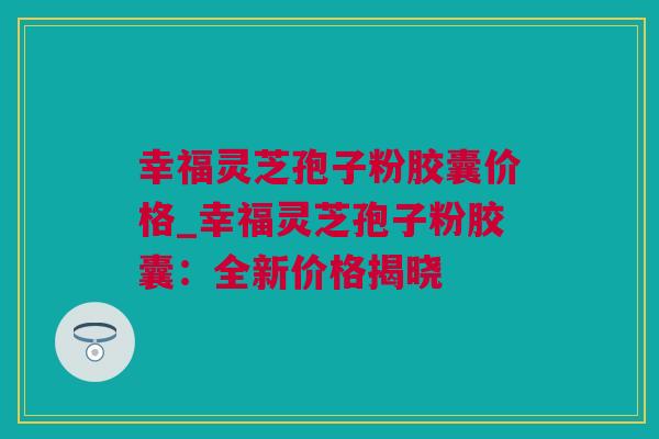 幸福灵芝孢子粉胶囊价格_幸福灵芝孢子粉胶囊：全新价格揭晓