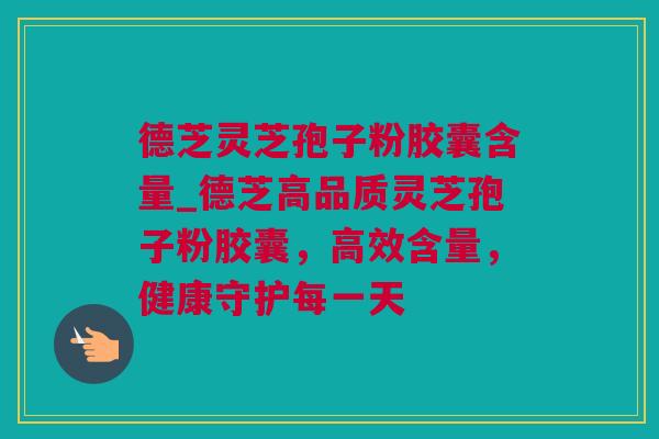 德芝灵芝孢子粉胶囊含量_德芝高品质灵芝孢子粉胶囊，高效含量，健康守护每一天
