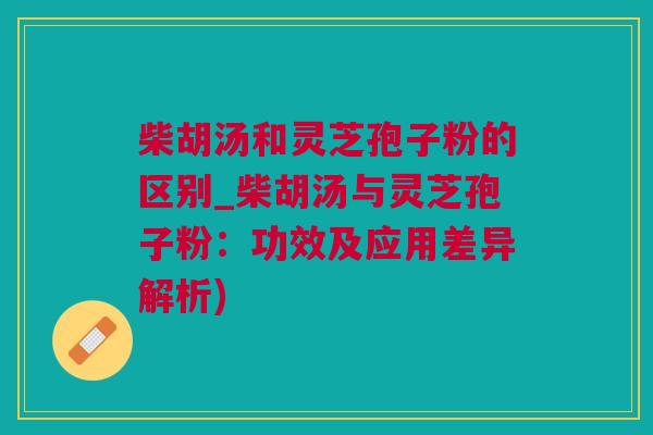 柴胡汤和灵芝孢子粉的区别_柴胡汤与灵芝孢子粉：功效及应用差异解析)