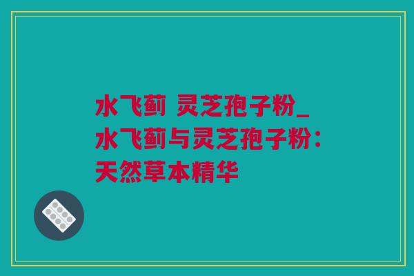 水飞蓟 灵芝孢子粉_水飞蓟与灵芝孢子粉:天然草本精华 水飞蓟 灵芝孢子粉_水飞蓟与灵芝孢子粉:天然草本精华