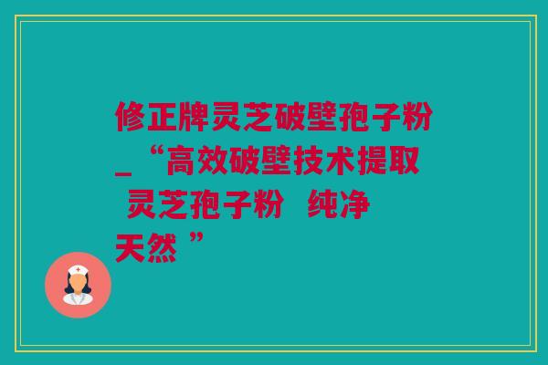 修正牌灵芝破壁孢子粉_“高效破壁技术提取 灵芝孢子粉  纯净天然 ”