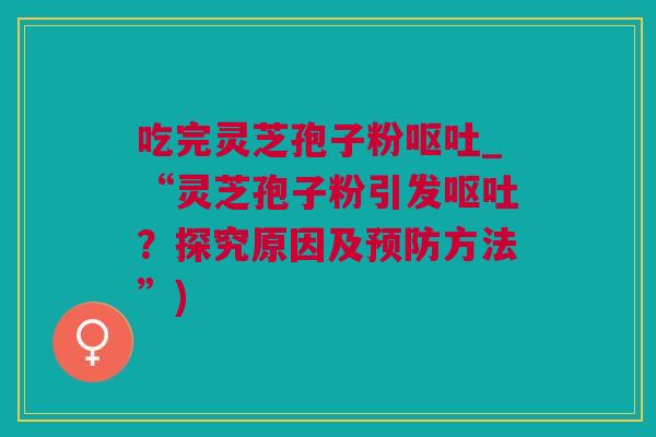 吃完灵芝孢子粉呕吐_“灵芝孢子粉引发呕吐？探究原因及预防方法”)