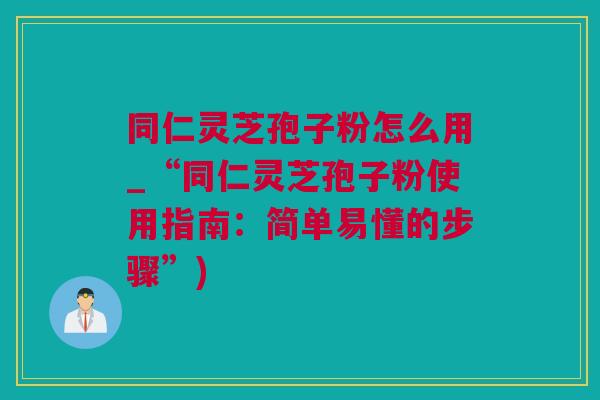 同仁灵芝孢子粉怎么用_“同仁灵芝孢子粉使用指南：简单易懂的步骤”)