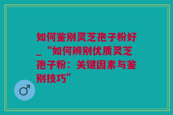 如何鉴别灵芝孢子粉好_“如何辨别优质灵芝孢子粉：关键因素与鉴别技巧”