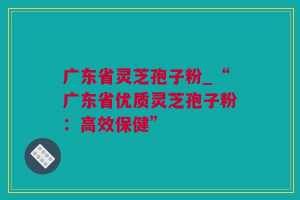 广东省灵芝孢子粉_“广东省优质灵芝孢子粉：高效保健”