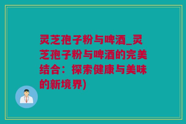 灵芝孢子粉与啤酒_灵芝孢子粉与啤酒的完美结合：探索健康与美味的新境界)