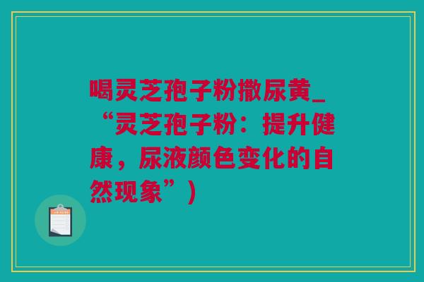 喝灵芝孢子粉撒尿黄_“灵芝孢子粉：提升健康，尿液颜色变化的自然现象”)