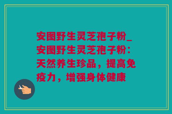 安图野生灵芝孢子粉_安图野生灵芝孢子粉：天然养生珍品，提高免疫力，增强身体健康