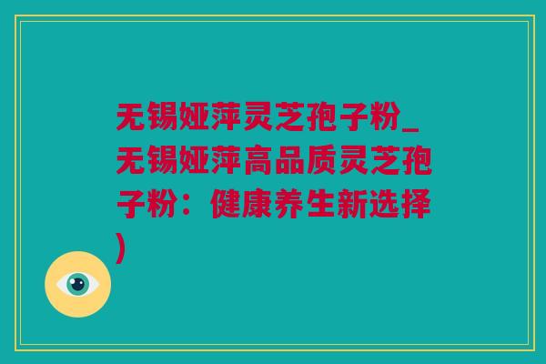 无锡娅萍灵芝孢子粉_无锡娅萍高品质灵芝孢子粉：健康养生新选择)