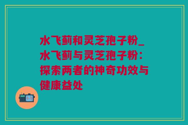 水飞蓟和灵芝孢子粉_水飞蓟与灵芝孢子粉：探索两者的神奇功效与健康益处