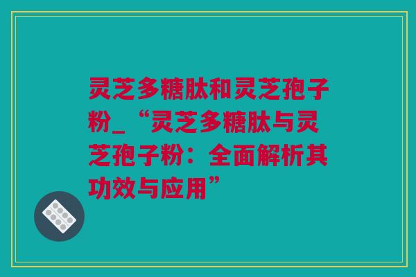 灵芝多糖肽和灵芝孢子粉_“灵芝多糖肽与灵芝孢子粉：全面解析其功效与应用”