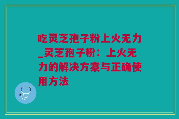 吃灵芝孢子粉上火无力_灵芝孢子粉：上火无力的解决方案与正确使用方法