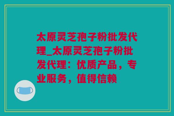 太原灵芝孢子粉批发代理_太原灵芝孢子粉批发代理:优质产品,专业服务,值得信赖 太原灵芝孢子粉批发代理_太原灵芝孢子粉批发代理:优质产品,专业服务,值得信赖