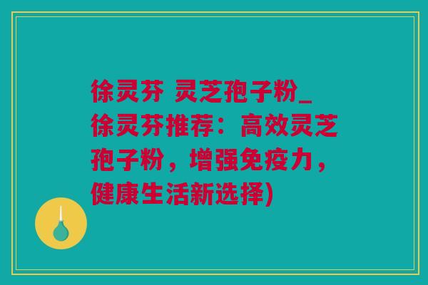 徐灵芬 灵芝孢子粉_徐灵芬推荐:高效灵芝孢子粉,增强免疫力,健康生活新选择) 徐灵芬 灵芝孢子粉_徐灵芬推荐:高效灵芝孢子粉,增强免疫力,健康生活新选择)