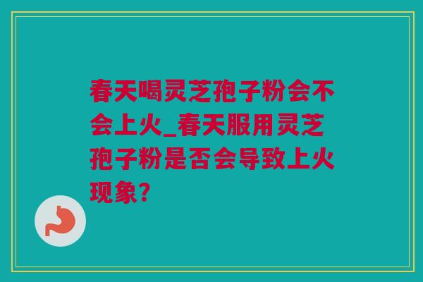 春天喝灵芝孢子粉会不会上火_春天服用灵芝孢子粉是否会导致上火现象？